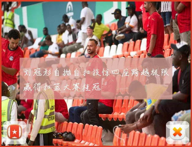 刘冠杉自抛自扣技惊四座跨越极限赢得扣篮大赛桂冠