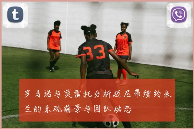 罗马诺与莫雷托分析迈尼昂续约米兰的乐观前景与团队动态