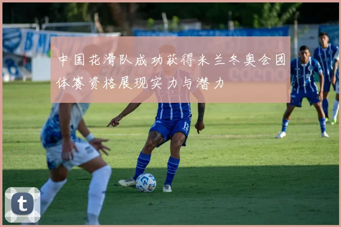 中国花滑队成功获得米兰冬奥会团体赛资格展现实力与潜力