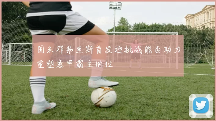 国米邓弗里斯首发迎挑战能否助力重塑意甲霸主地位