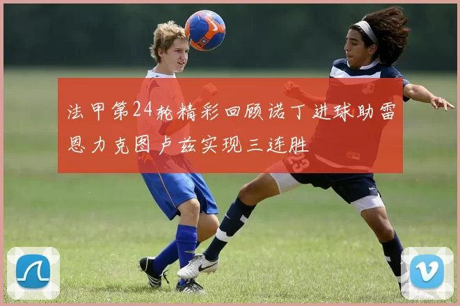 法甲第24轮精彩回顾诺丁进球助雷恩力克图卢兹实现三连胜