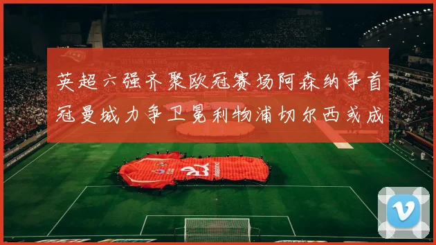 英超六强齐聚欧冠赛场阿森纳争首冠曼城力争卫冕利物浦切尔西或成对决焦点